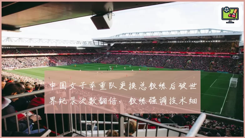 中国女子举重队更换总教练后破世界纪录次数翻倍,教练强调技术细节
