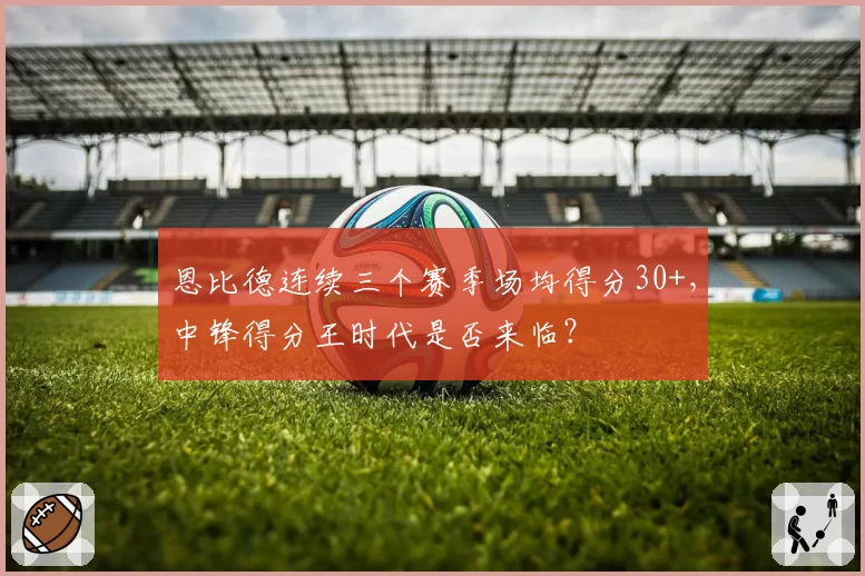 恩比德连续三个赛季场均得分30+,中锋得分王时代是否来临?
