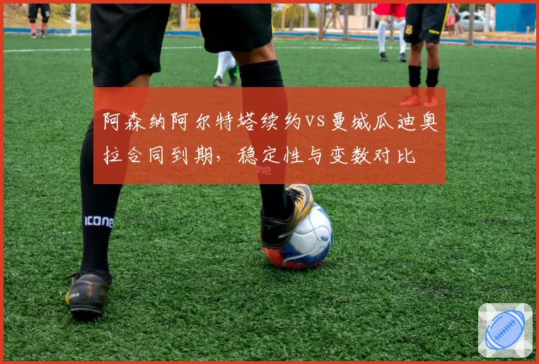 阿森纳阿尔特塔续约vs曼城瓜迪奥拉合同到期，稳定性与变数对比