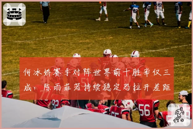 何冰娇赛季对阵世界前十胜率仅三成,陈雨菲若持续稳定恐拉开差距至2000分