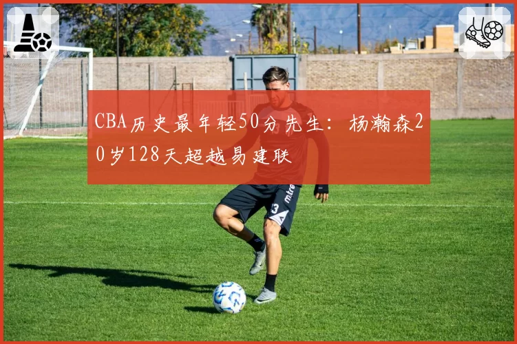 CBA历史最年轻50分先生:杨瀚森20岁128天超越易建联
