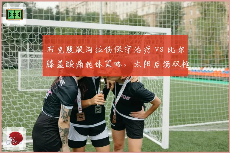 布克腹股沟拉伤保守治疗 vs 比尔膝盖酸痛轮休策略,太阳后场双枪复出计划差异