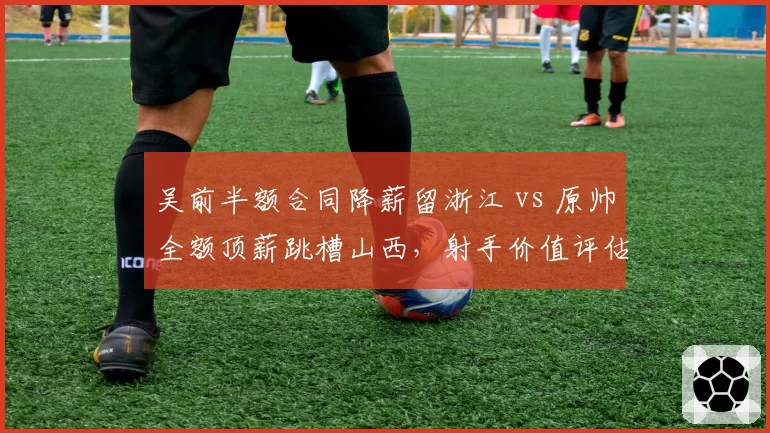吴前半额合同降薪留浙江 vs 原帅全额顶薪跳槽山西，射手价值评估体系二元对立