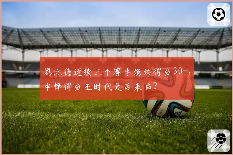 恩比德连续三个赛季场均得分30+，中锋得分王时代是否来临？
