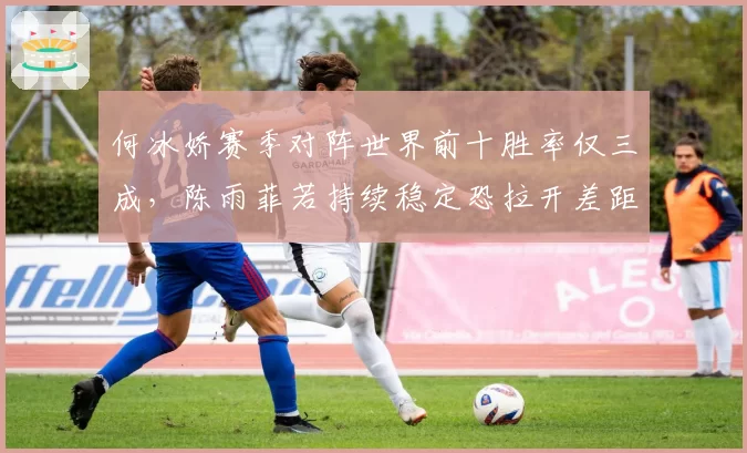 何冰娇赛季对阵世界前十胜率仅三成，陈雨菲若持续稳定恐拉开差距至2000分