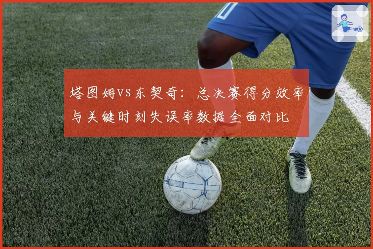 塔图姆vs东契奇:总决赛得分效率与关键时刻失误率数据全面对比