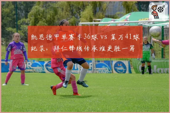 凯恩德甲单赛季36球 vs 莱万41球纪录,拜仁锋线传承谁更胜一筹