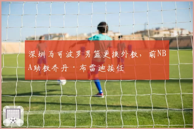 深圳马可波罗男篮更换外教,前NBA助教乔丹·布雷迪接任