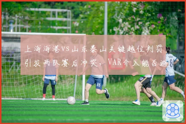 上海海港vs山东泰山关键越位判罚引发两队赛后冲突,VAR介入能否避免争议?