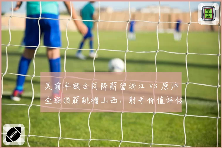 吴前半额合同降薪留浙江 vs 原帅全额顶薪跳槽山西，射手价值评估体系二元对立