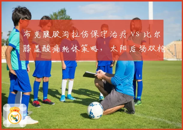 布克腹股沟拉伤保守治疗 vs 比尔膝盖酸痛轮休策略，太阳后场双枪复出计划差异
