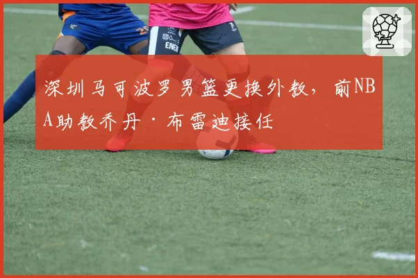 深圳马可波罗男篮更换外教,前NBA助教乔丹·布雷迪接任