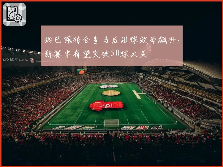 姆巴佩转会皇马后进球效率飙升,新赛季有望突破50球大关