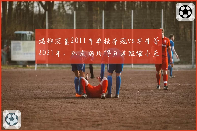 诺维茨基2011年单核夺冠vs字母哥2021年，队友场均得分差距缩小至4.2分