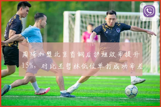 周琦加盟北京首钢后护框效率提升15%，对比王哲林低位单打成功率差异明显