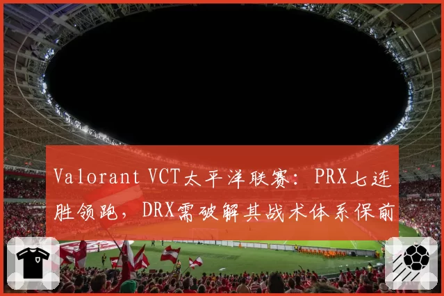 Valorant VCT太平洋联赛:PRX七连胜领跑,DRX需破解其战术体系保前二