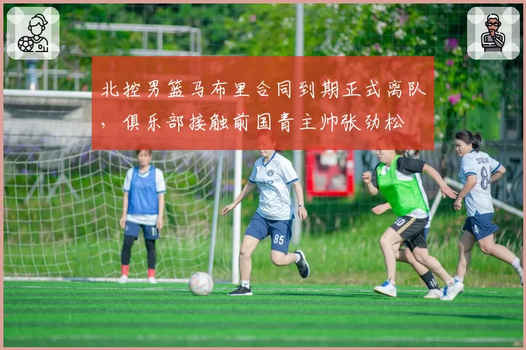 北控男篮马布里合同到期正式离队，俱乐部接触前国青主帅张劲松