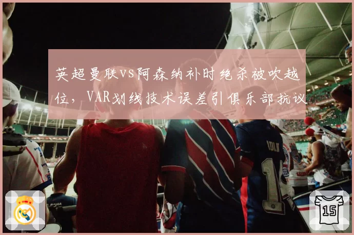 英超曼联vs阿森纳补时绝杀被吹越位,VAR划线技术误差引俱乐部抗议