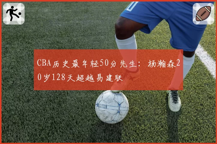 CBA历史最年轻50分先生：杨瀚森20岁128天超越易建联
