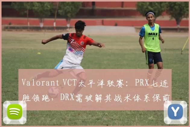 Valorant VCT太平洋联赛：PRX七连胜领跑，DRX需破解其战术体系保前二