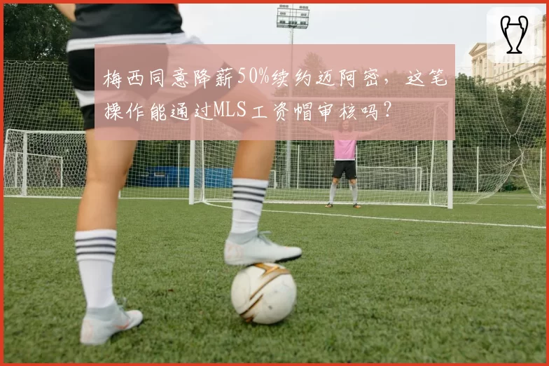 梅西同意降薪50%续约迈阿密，这笔操作能通过MLS工资帽审核吗？