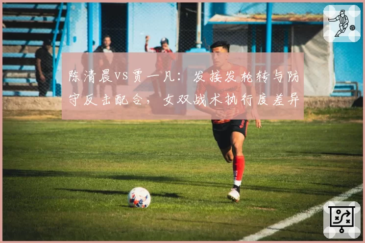 陈清晨vs贾一凡：发接发轮转与防守反击配合，女双战术执行度差异显现