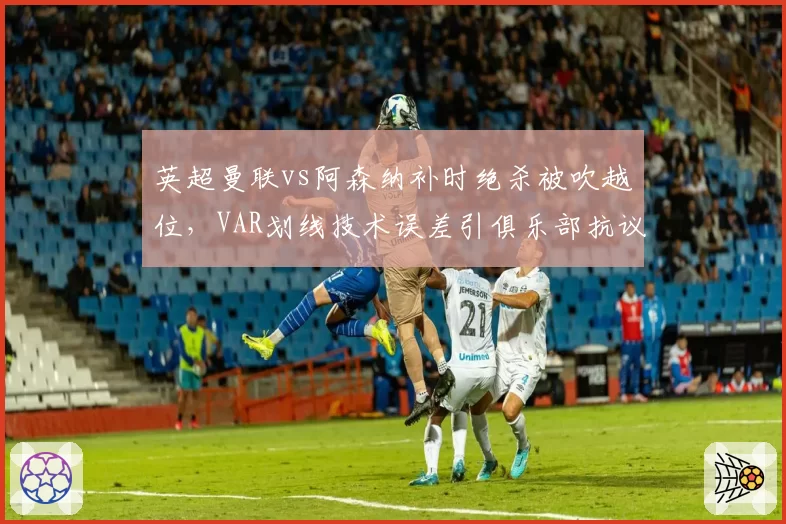 英超曼联vs阿森纳补时绝杀被吹越位，VAR划线技术误差引俱乐部抗议