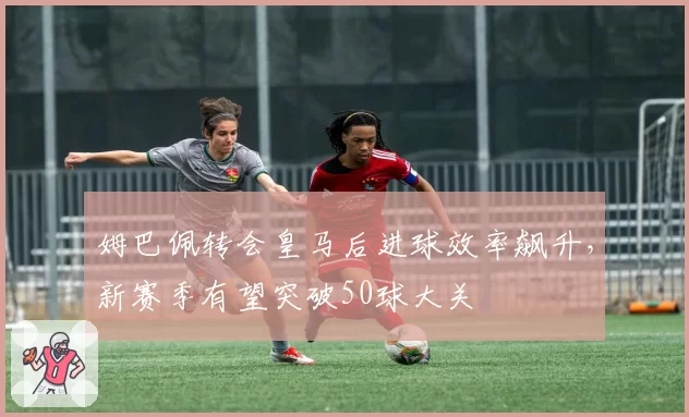 姆巴佩转会皇马后进球效率飙升，新赛季有望突破50球大关