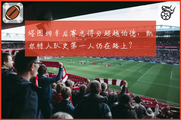 塔图姆季后赛总得分超越伯德,凯尔特人队史第一人仍在路上?