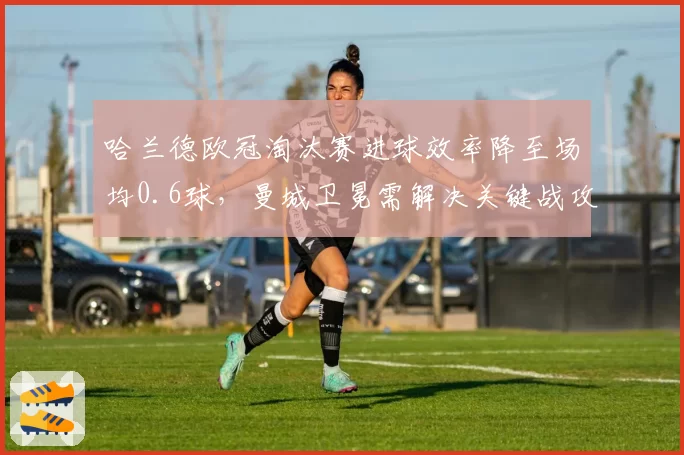 哈兰德欧冠淘汰赛进球效率降至场均0.6球，曼城卫冕需解决关键战攻坚难题