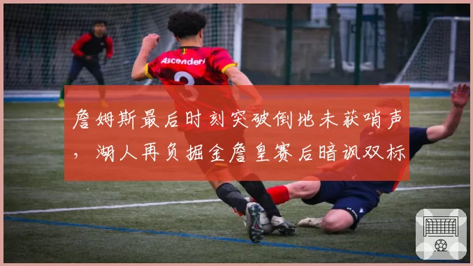 詹姆斯最后时刻突破倒地未获哨声，湖人再负掘金詹皇赛后暗讽双标判罚