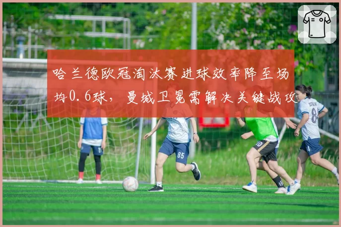 哈兰德欧冠淘汰赛进球效率降至场均0.6球,曼城卫冕需解决关键战攻坚难题