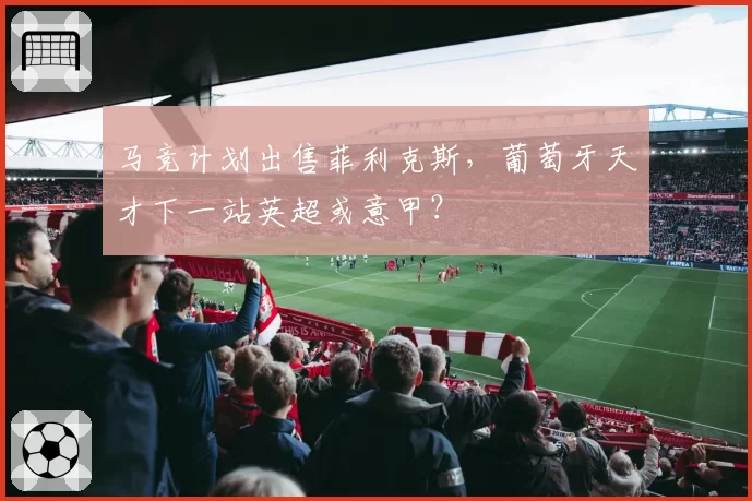 马竞计划出售菲利克斯，葡萄牙天才下一站英超或意甲？
