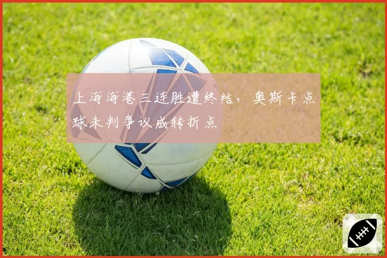 上海海港三连胜遭终结，奥斯卡点球未判争议成转折点