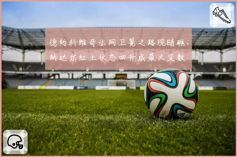 德约科维奇法网卫冕之路现暗礁，纳达尔红土状态回升成最大变数