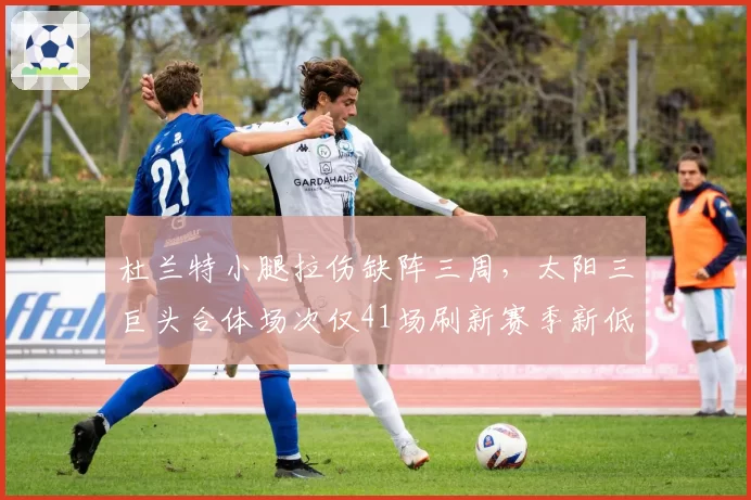 杜兰特小腿拉伤缺阵三周,太阳三巨头合体场次仅41场刷新赛季新低