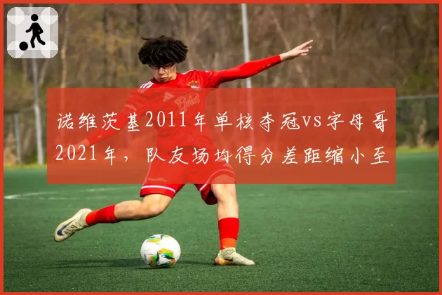 诺维茨基2011年单核夺冠vs字母哥2021年,队友场均得分差距缩小至4.2分