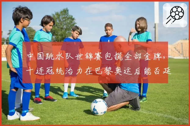 中国跳水队世锦赛包揽全部金牌,十连冠统治力在巴黎奥运后能否延续?