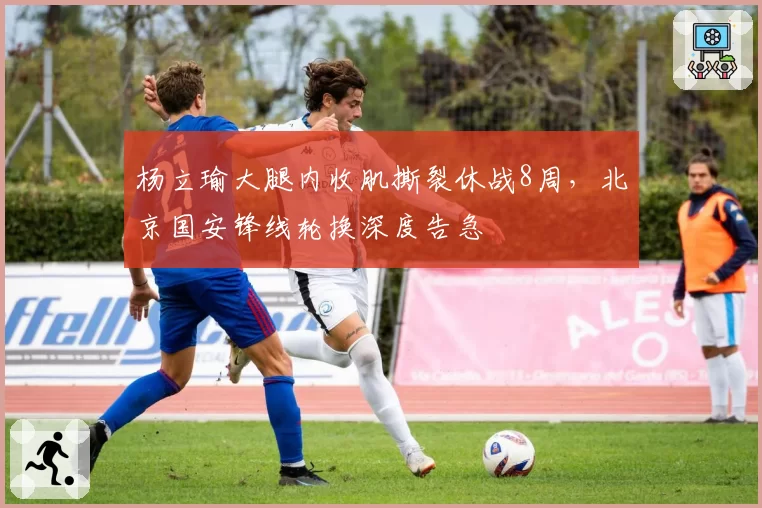 杨立瑜大腿内收肌撕裂休战8周，北京国安锋线轮换深度告急