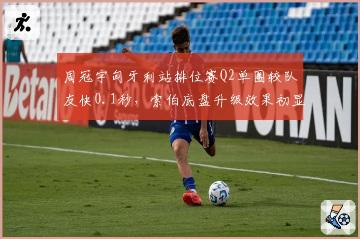 周冠宇匈牙利站排位赛Q2单圈较队友快0.1秒,索伯底盘升级效果初显