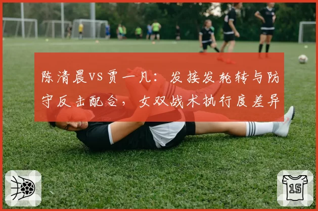 陈清晨vs贾一凡：发接发轮转与防守反击配合，女双战术执行度差异显现