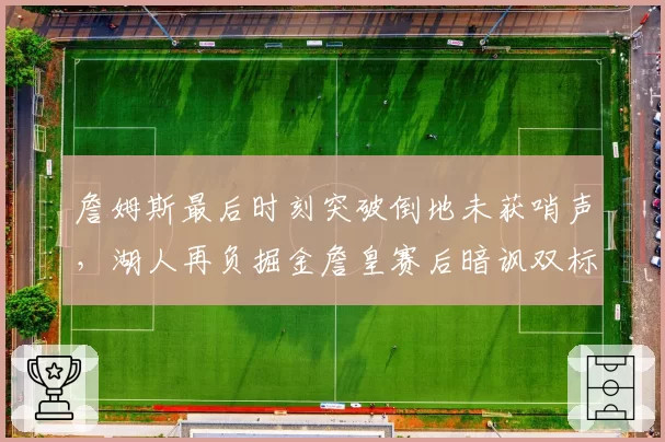 詹姆斯最后时刻突破倒地未获哨声,湖人再负掘金詹皇赛后暗讽双标判罚
