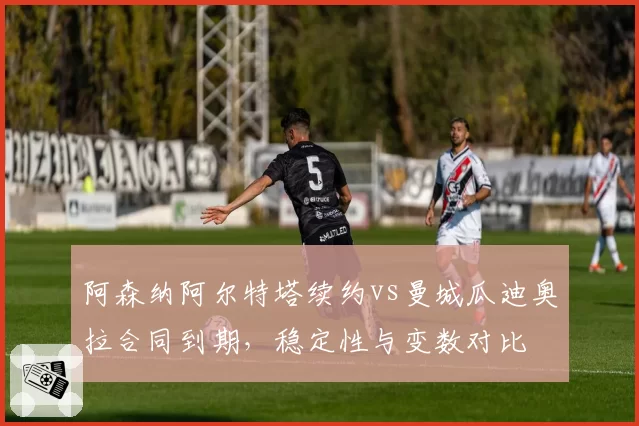 阿森纳阿尔特塔续约vs曼城瓜迪奥拉合同到期，稳定性与变数对比