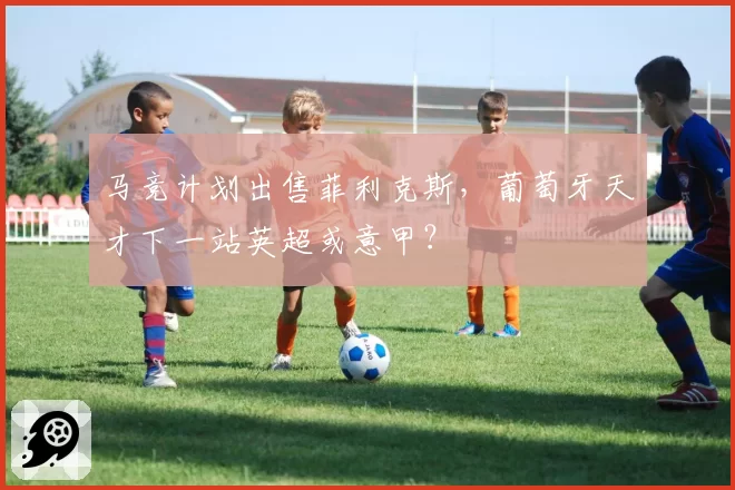 马竞计划出售菲利克斯,葡萄牙天才下一站英超或意甲?