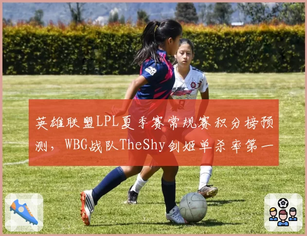 英雄联盟LPL夏季赛常规赛积分榜预测,WBG战队TheShy剑姬单杀率第一仍难挽颓势