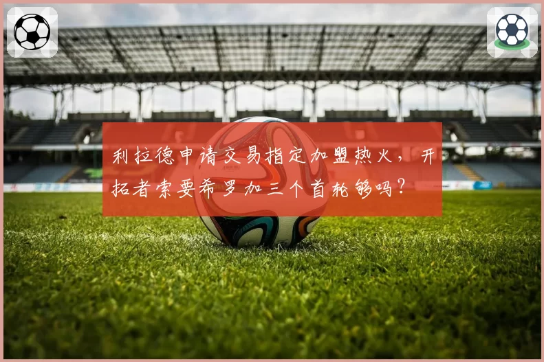 利拉德申请交易指定加盟热火,开拓者索要希罗加三个首轮够吗?